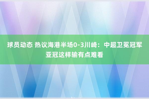 球员动态 热议海港半场0-3川崎：中超卫冕冠军亚冠这样输有点难看