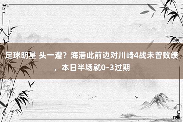 足球明星 头一遭？海港此前边对川崎4战未曾败绩，本日半场就0-3过期