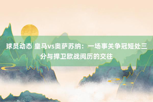 球员动态 皇马vs奥萨苏纳：一场事关争冠短处三分与捍卫欧战阅历的交往