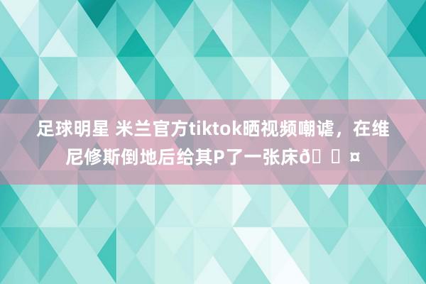 足球明星 米兰官方tiktok晒视频嘲谑，在维尼修斯倒地后给其P了一张床💤