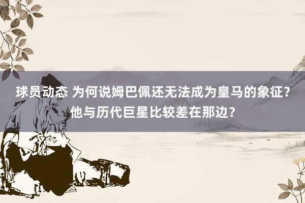 球员动态 为何说姆巴佩还无法成为皇马的象征？他与历代巨星比较差在那边？