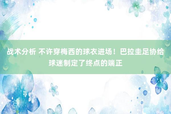 战术分析 不许穿梅西的球衣进场！巴拉圭足协给球迷制定了终点的端正