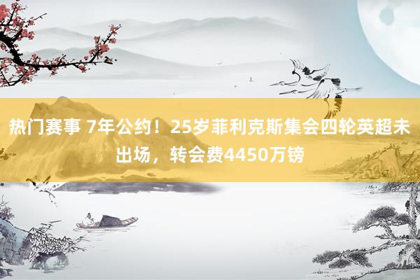 热门赛事 7年公约！25岁菲利克斯集会四轮英超未出场，转会费4450万镑