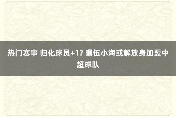 热门赛事 归化球员+1? 曝伍小海或解放身加盟中超球队