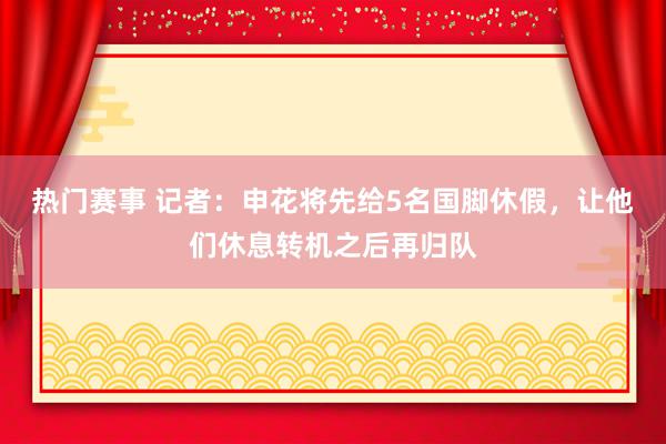 热门赛事 记者：申花将先给5名国脚休假，让他们休息转机之后再归队