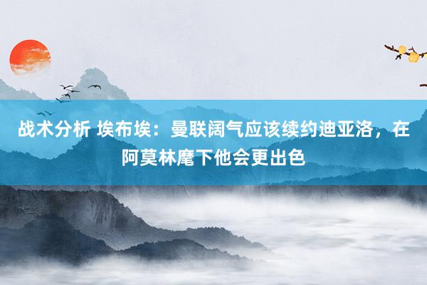 战术分析 埃布埃：曼联阔气应该续约迪亚洛，在阿莫林麾下他会更出色