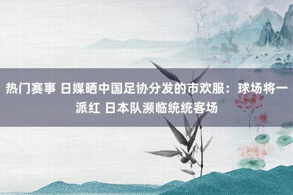 热门赛事 日媒晒中国足协分发的市欢服：球场将一派红 日本队濒临统统客场