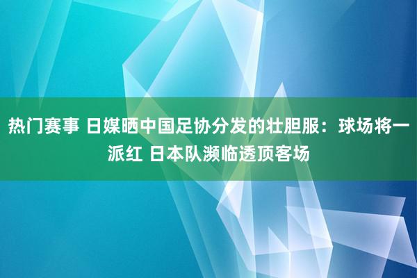 热门赛事 日媒晒中国足协分发的壮胆服：球场将一派红 日本队濒临透顶客场