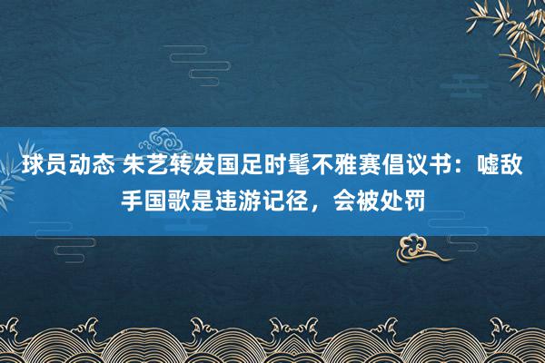 球员动态 朱艺转发国足时髦不雅赛倡议书：嘘敌手国歌是违游记径，会被处罚