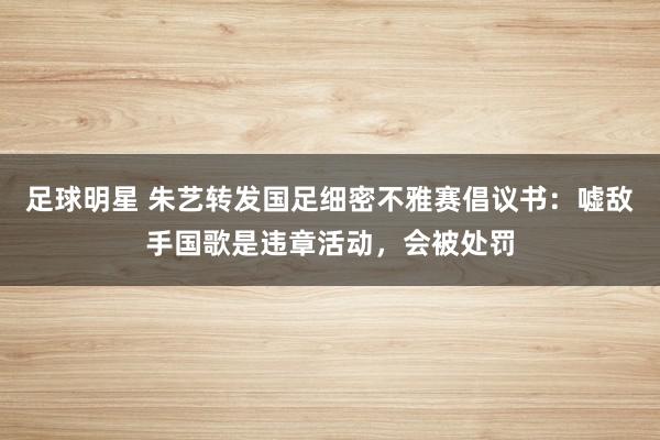 足球明星 朱艺转发国足细密不雅赛倡议书：嘘敌手国歌是违章活动，会被处罚