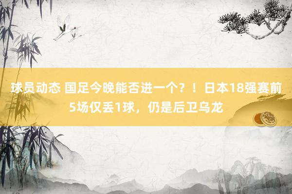 球员动态 国足今晚能否进一个？！日本18强赛前5场仅丢1球，仍是后卫乌龙