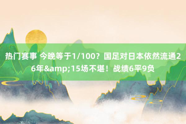 热门赛事 今晚等于1/100？国足对日本依然流通26年&15场不堪！战绩6平9负