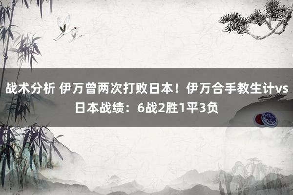 战术分析 伊万曾两次打败日本！伊万合手教生计vs日本战绩：6战2胜1平3负