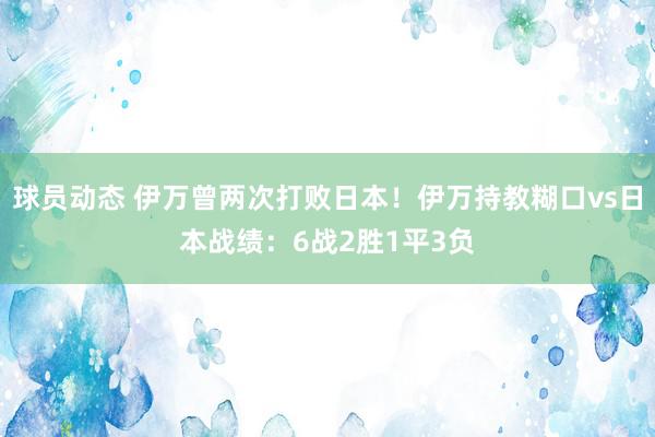 球员动态 伊万曾两次打败日本！伊万持教糊口vs日本战绩：6战2胜1平3负