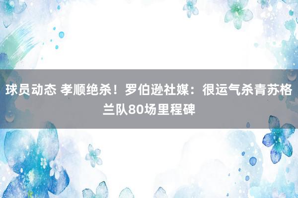 球员动态 孝顺绝杀！罗伯逊社媒：很运气杀青苏格兰队80场里程碑