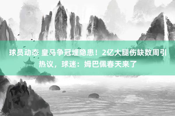 球员动态 皇马争冠埋隐患！2亿大腿伤缺数周引热议，球迷：姆巴佩春天来了