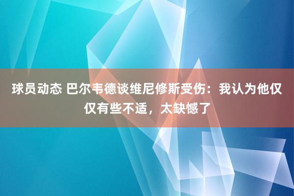 球员动态 巴尔韦德谈维尼修斯受伤：我认为他仅仅有些不适，太缺憾了