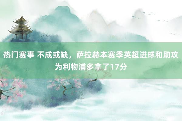 热门赛事 不成或缺，萨拉赫本赛季英超进球和助攻为利物浦多拿了17分