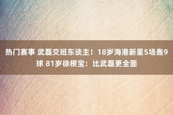 热门赛事 武磊交班东谈主！18岁海港新星5场轰9球 81岁徐根宝：比武磊更全面