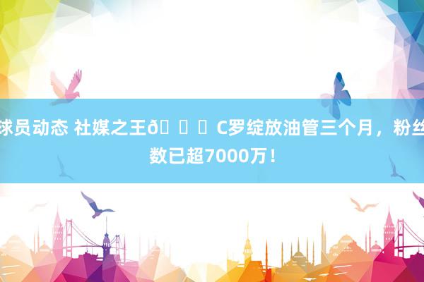 球员动态 社媒之王🐐C罗绽放油管三个月，粉丝数已超7000万！