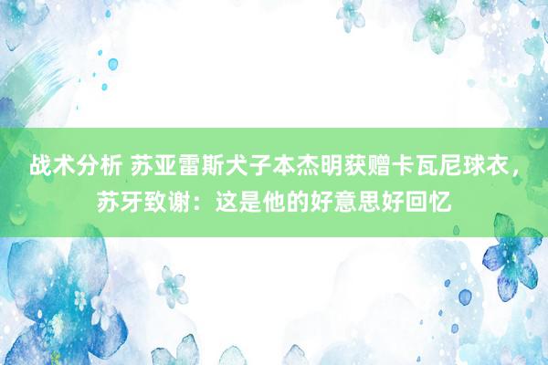 战术分析 苏亚雷斯犬子本杰明获赠卡瓦尼球衣，苏牙致谢：这是他的好意思好回忆