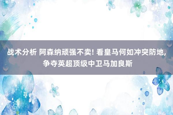 战术分析 阿森纳顽强不卖! 看皇马何如冲突防地, 争夺英超顶级中卫马加良斯