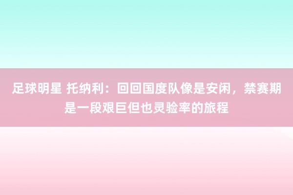 足球明星 托纳利：回回国度队像是安闲，禁赛期是一段艰巨但也灵验率的旅程