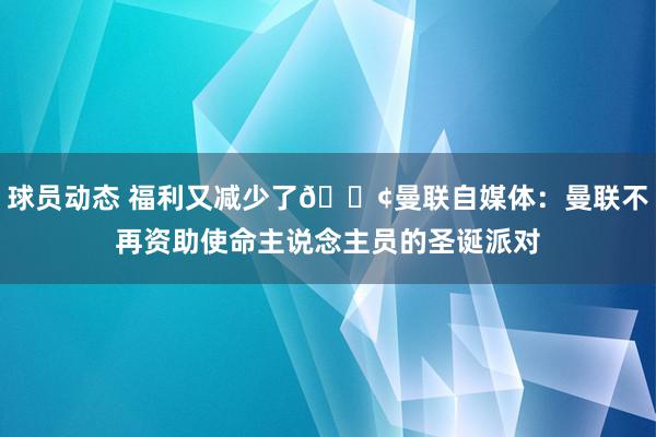 球员动态 福利又减少了😢曼联自媒体：曼联不再资助使命主说念主员的圣诞派对