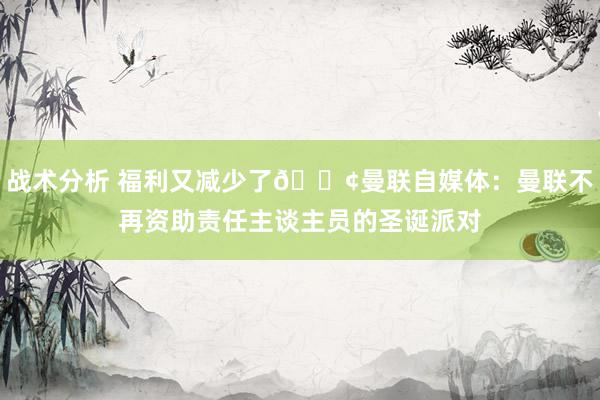 战术分析 福利又减少了😢曼联自媒体：曼联不再资助责任主谈主员的圣诞派对