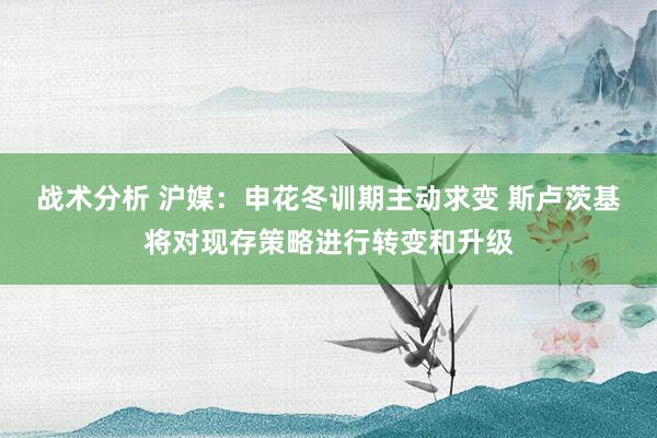 战术分析 沪媒：申花冬训期主动求变 斯卢茨基将对现存策略进行转变和升级