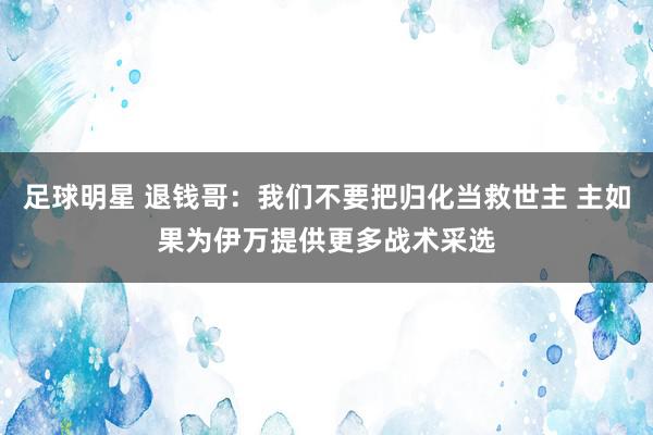 足球明星 退钱哥：我们不要把归化当救世主 主如果为伊万提供更多战术采选