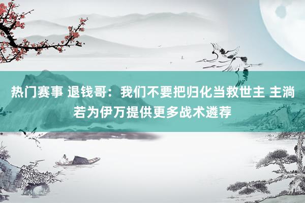 热门赛事 退钱哥：我们不要把归化当救世主 主淌若为伊万提供更多战术遴荐