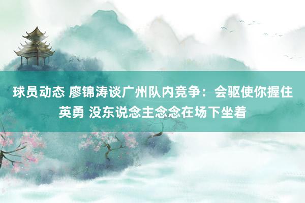 球员动态 廖锦涛谈广州队内竞争：会驱使你握住英勇 没东说念主念念在场下坐着