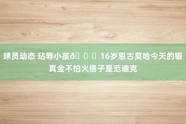 球员动态 玷辱小孩😂16岁恩古莫哈今天的锻真金不怕火搭子是范迪克