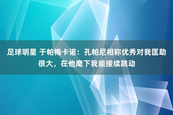 足球明星 于帕梅卡诺：孔帕尼相称优秀对我匡助很大，在他麾下我能接续跳动