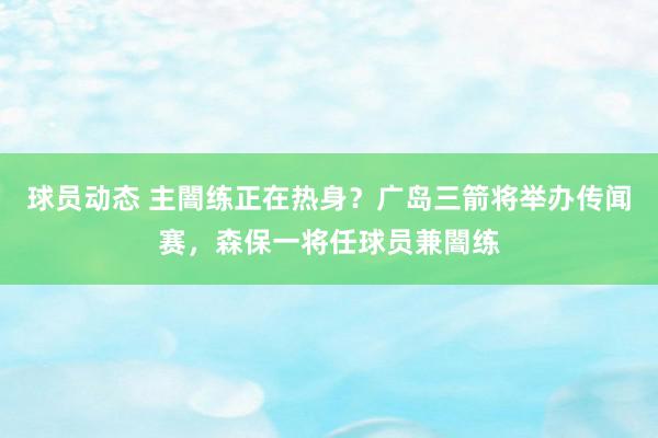 球员动态 主闇练正在热身？广岛三箭将举办传闻赛，森保一将任球员兼闇练