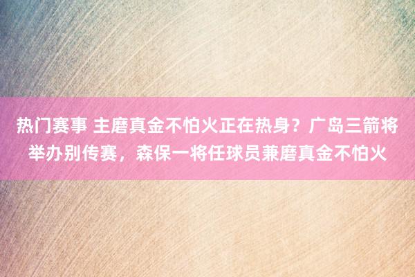 热门赛事 主磨真金不怕火正在热身？广岛三箭将举办别传赛，森保一将任球员兼磨真金不怕火