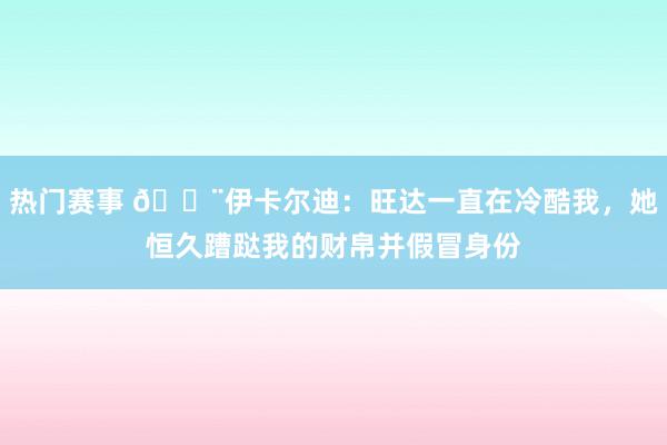 热门赛事 😨伊卡尔迪：旺达一直在冷酷我，她恒久蹧跶我的财帛并假冒身份