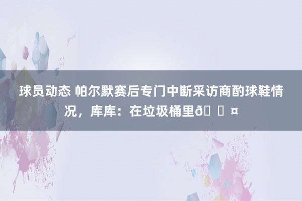 球员动态 帕尔默赛后专门中断采访商酌球鞋情况，库库：在垃圾桶里😤