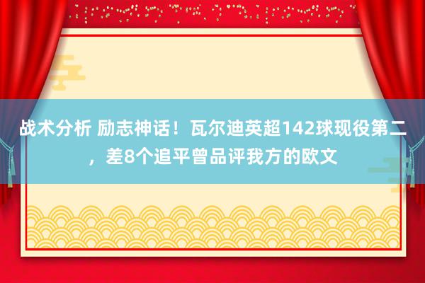 战术分析 励志神话！瓦尔迪英超142球现役第二，差8个追平曾品评我方的欧文