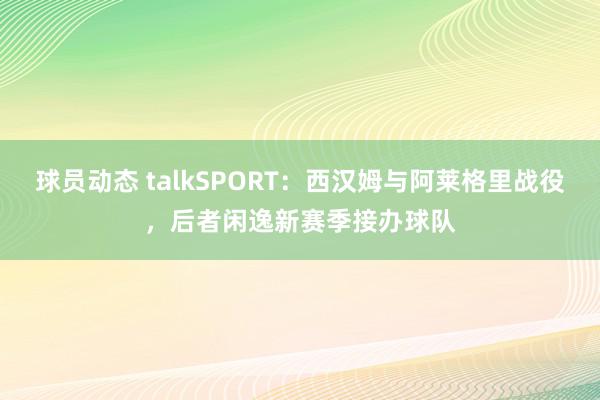 球员动态 talkSPORT：西汉姆与阿莱格里战役，后者闲逸新赛季接办球队