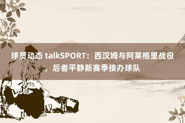 球员动态 talkSPORT：西汉姆与阿莱格里战役，后者平静新赛季接办球队