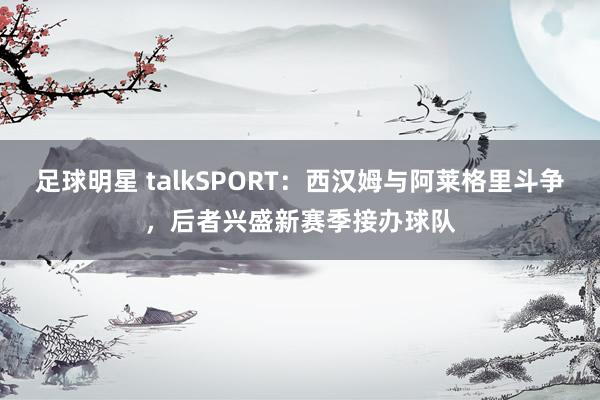 足球明星 talkSPORT：西汉姆与阿莱格里斗争，后者兴盛新赛季接办球队