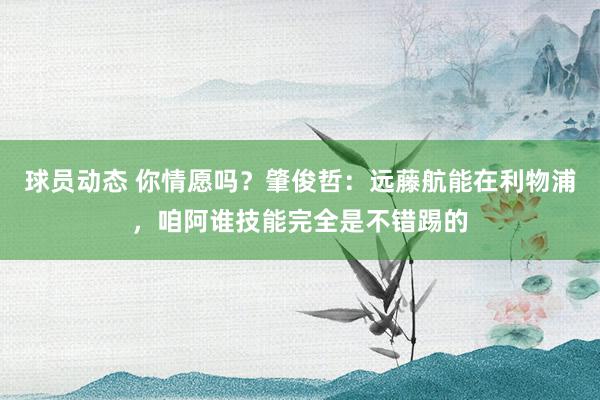 球员动态 你情愿吗？肇俊哲：远藤航能在利物浦，咱阿谁技能完全是不错踢的