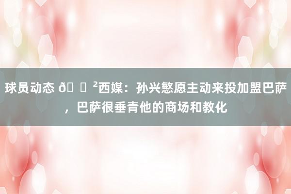 球员动态 😲西媒：孙兴慜愿主动来投加盟巴萨，巴萨很垂青他的商场和教化