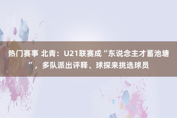 热门赛事 北青：U21联赛成“东说念主才蓄池塘”，多队派出评释、球探来挑选球员