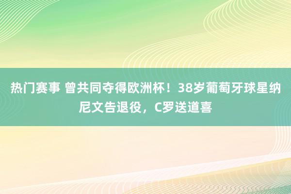 热门赛事 曾共同夺得欧洲杯！38岁葡萄牙球星纳尼文告退役，C罗送道喜