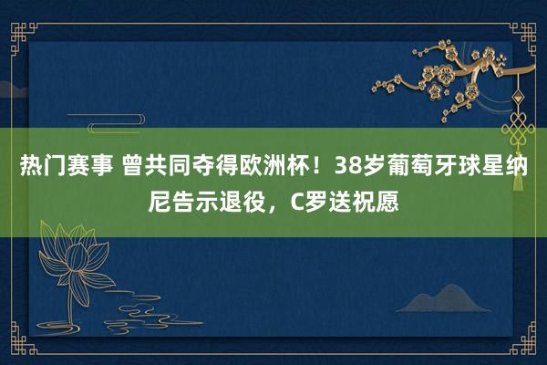 热门赛事 曾共同夺得欧洲杯！38岁葡萄牙球星纳尼告示退役，C罗送祝愿