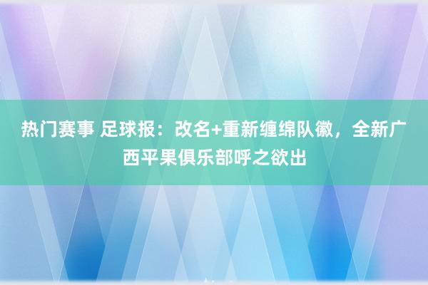 热门赛事 足球报：改名+重新缠绵队徽，全新广西平果俱乐部呼之欲出