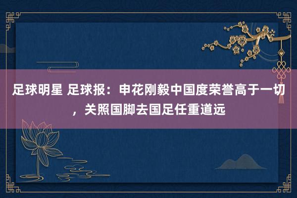 足球明星 足球报：申花刚毅中国度荣誉高于一切，关照国脚去国足任重道远